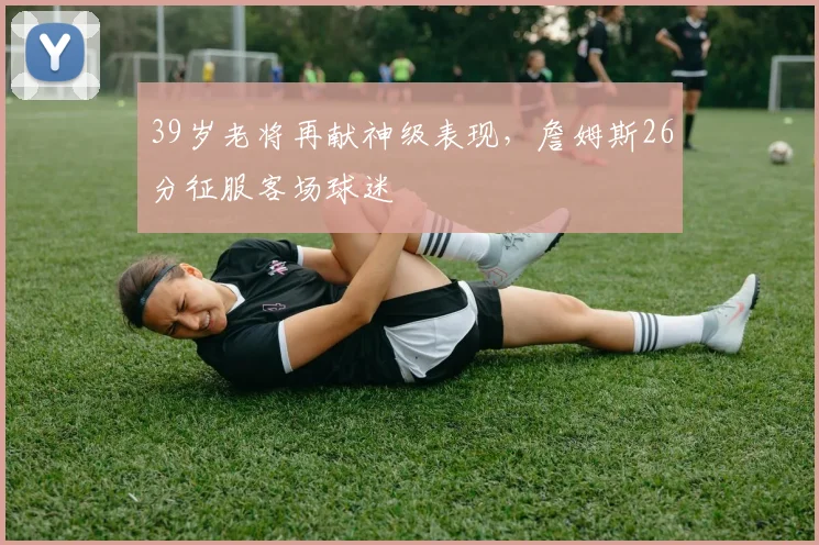 39岁老将再献神级表现,詹姆斯26分征服客